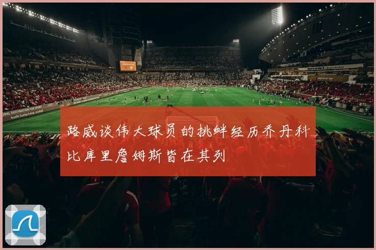 路威谈伟大球员的挑衅经历乔丹科比库里詹姆斯皆在其列