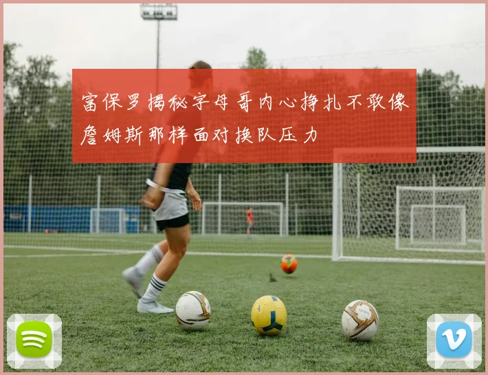 富保罗揭秘字母哥内心挣扎不敢像詹姆斯那样面对换队压力