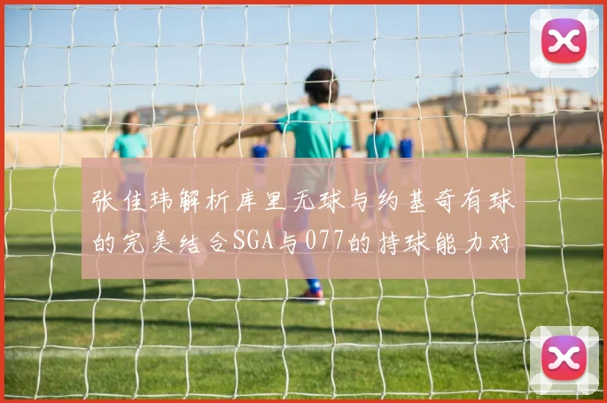 张佳玮解析库里无球与约基奇有球的完美结合SGA与077的持球能力对比文班的防守实力分析
