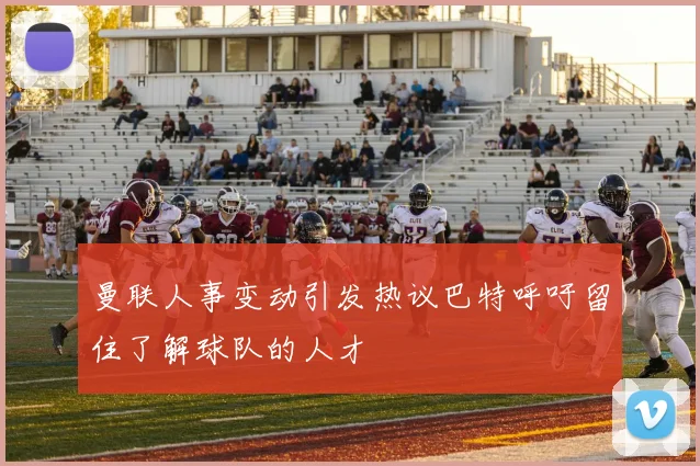 曼联人事变动引发热议巴特呼吁留住了解球队的人才