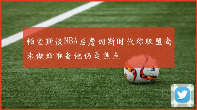 帕金斯谈NBA后詹姆斯时代称联盟尚未做好准备他仍是焦点