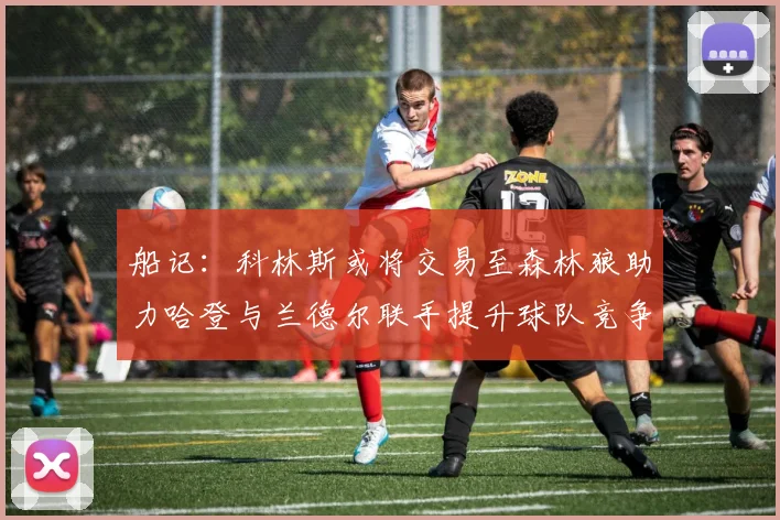 船记：科林斯或将交易至森林狼助力哈登与兰德尔联手提升球队竞争力