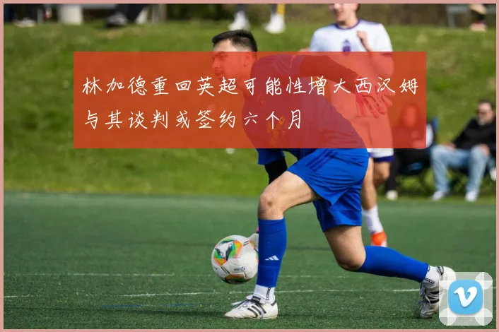 林加德重回英超可能性增大西汉姆与其谈判或签约六个月