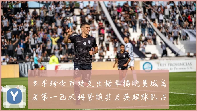 冬季转会市场支出榜单揭晓曼城高居第一西汉姆紧随其后英超球队占据五席