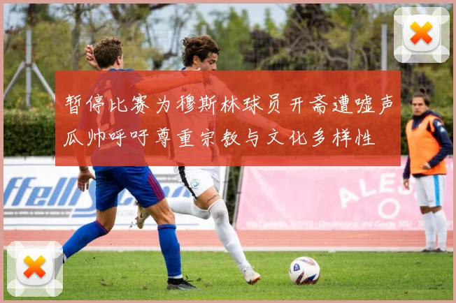 暂停比赛为穆斯林球员开斋遭嘘声瓜帅呼吁尊重宗教与文化多样性