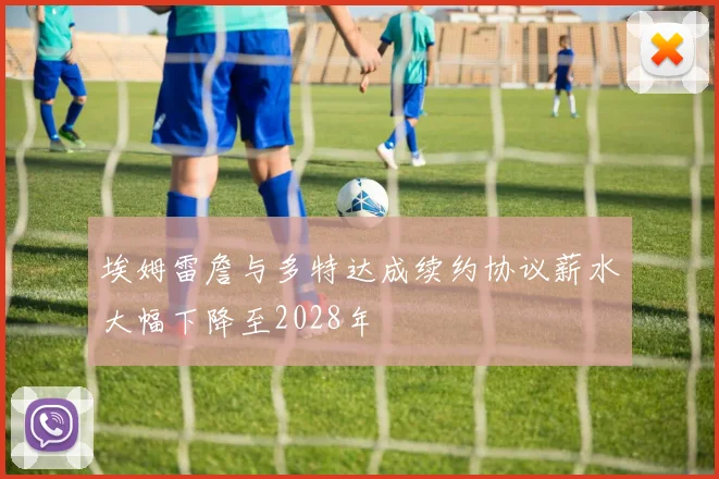 埃姆雷詹与多特达成续约协议薪水大幅下降至2028年
