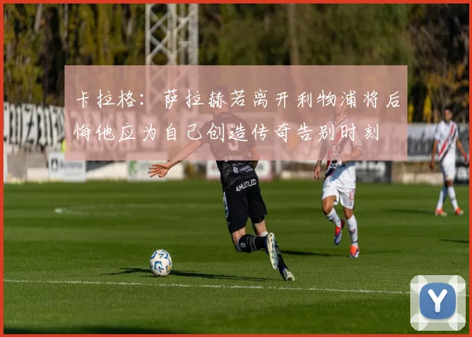 卡拉格：萨拉赫若离开利物浦将后悔他应为自己创造传奇告别时刻