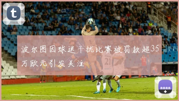 波尔图因球迷干扰比赛被罚款超35万欧元引发关注