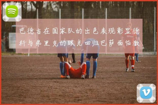 巴德吉在国家队的出色表现彰显德科与弗里克的眼光回归巴萨面临激烈竞争挑战