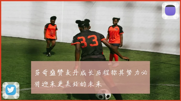 芬奇盛赞麦丹成长历程称其努力必将迎来更美好的未来