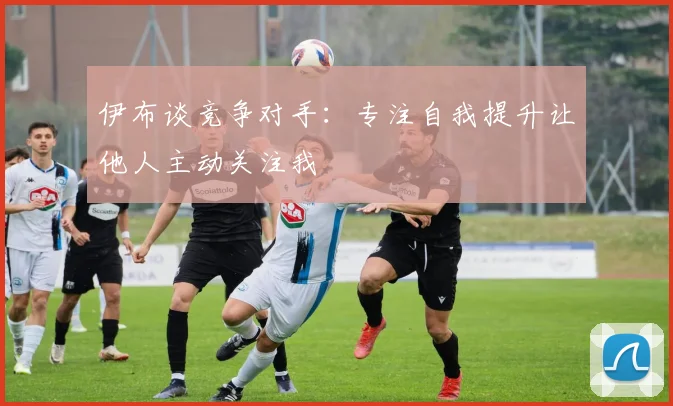 伊布谈竞争对手：专注自我提升让他人主动关注我