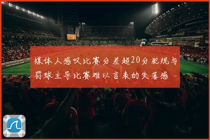 媒体人感叹比赛分差超20分犯规与罚球主导比赛难以言表的失落感