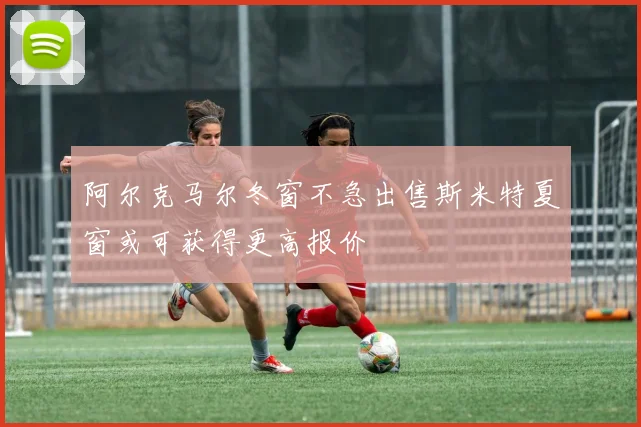 阿尔克马尔冬窗不急出售斯米特夏窗或可获得更高报价