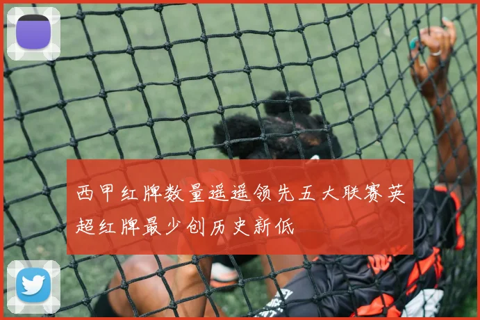 西甲红牌数量遥遥领先五大联赛英超红牌最少创历史新低
