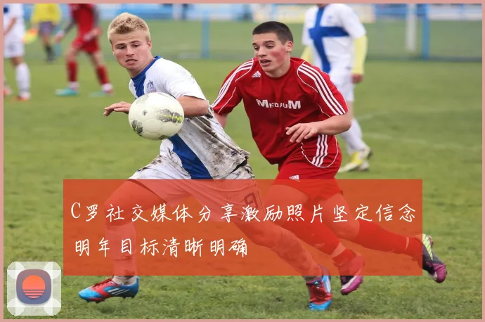 C罗社交媒体分享激励照片坚定信念明年目标清晰明确