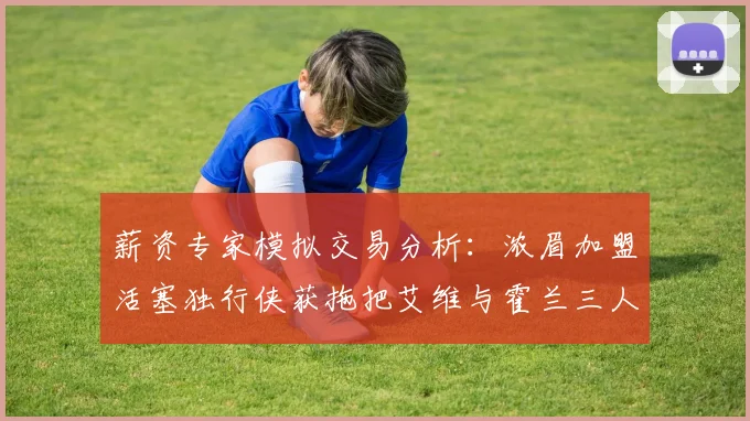 薪资专家模拟交易分析：浓眉加盟活塞独行侠获拖把艾维与霍兰三人组合