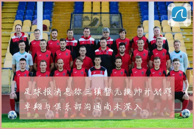 足球报消息称三镇暂无换帅计划邓卓翔与俱乐部沟通尚未深入