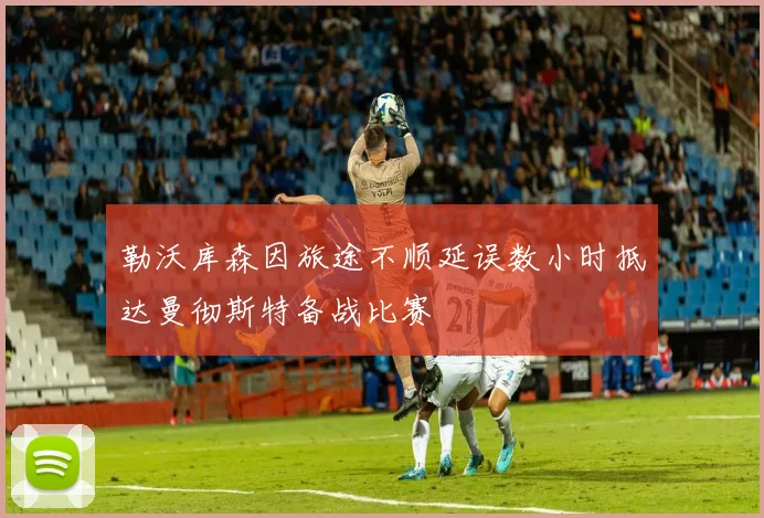 勒沃库森因旅途不顺延误数小时抵达曼彻斯特备战比赛