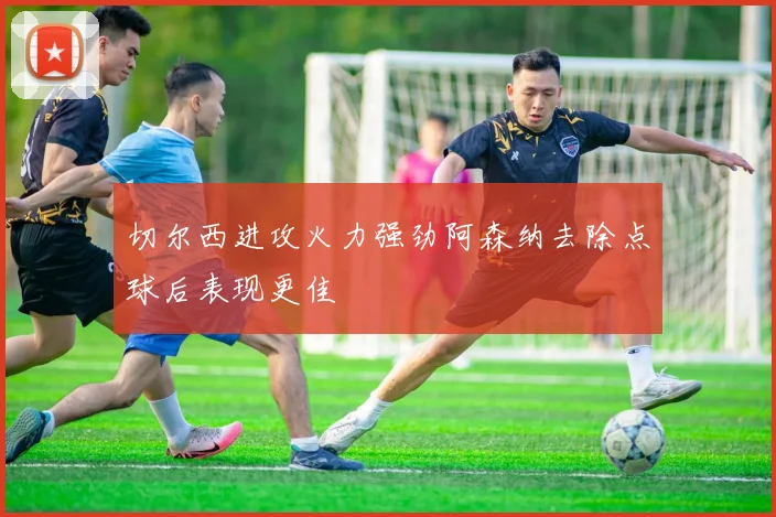 切尔西进攻火力强劲阿森纳去除点球后表现更佳