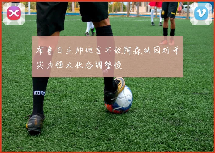 布鲁日主帅坦言不敌阿森纳因对手实力强大状态调整慢