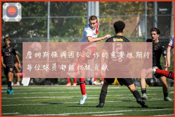 詹姆斯强调团队合作的重要性期待每位球员都能积极贡献