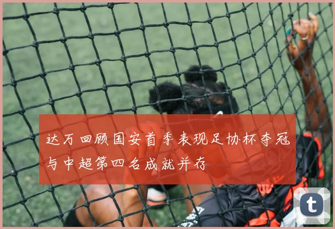 达万回顾国安首季表现足协杯夺冠与中超第四名成就并存