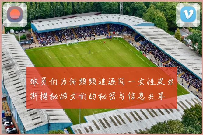 球员们为何频频追逐同一女性皮尔斯揭秘捞女们的秘密与信息共享