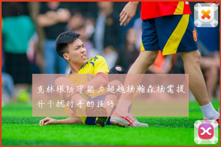 克林根防守能力超越杨瀚森杨需提升干扰对手的技巧